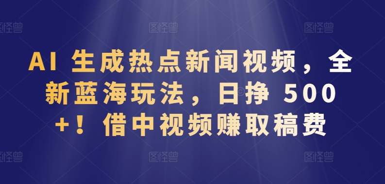 AI 生成热点新闻视频,全新蓝海玩法,日挣 500+!借中视频赚取稿费【揭秘】-轻创社项目网
