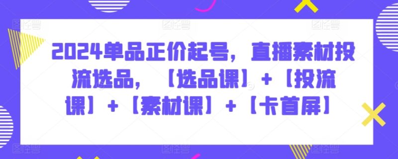 2024单品正价起号,直播素材投流选品,【选品课】+【投流课】+【素材课】+【卡首屏】-轻创社项目网