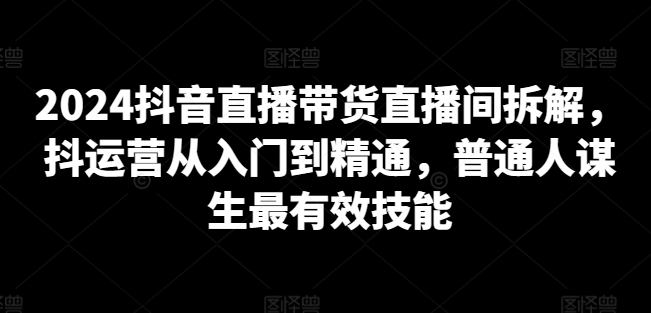 2024抖音直播带货直播间拆解,抖运营从入门到精通,普通人谋生最有效技能-轻创社项目网