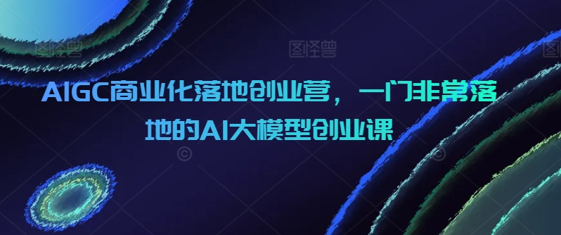 AIGC商业化落地创业营,一门非常落地的AI大模型创业课-轻创社项目网