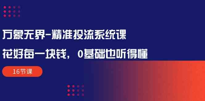 (10184期)万象无界-精准投流系统课:花好 每一块钱,0基础也听得懂(16节课)-轻创社项目网