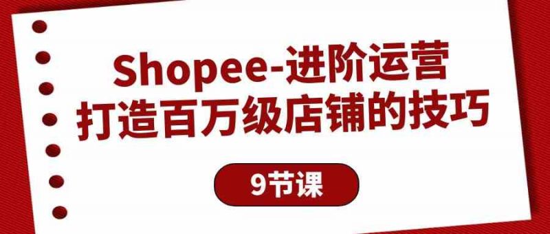(10083期)Shopee-进阶运营:打造百万级店铺的技巧(9节课)-轻创社项目网