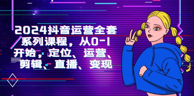(9770期)2024抖音运营-全套系列课程,从0-1开始,定位、运营、剪辑、直播、变现-轻创社项目网