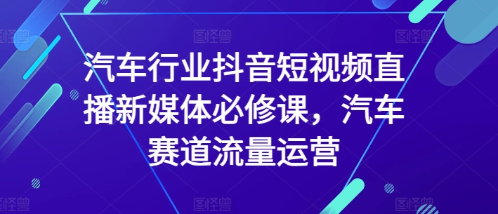 汽车行业抖音短视频直播新媒体必修课,汽车赛道流量运营-轻创社项目网
