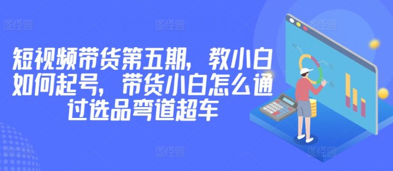 价值2980短视频带货第五期,教小白如何起号,带货小白怎么通过选品弯道超车-轻创社项目网