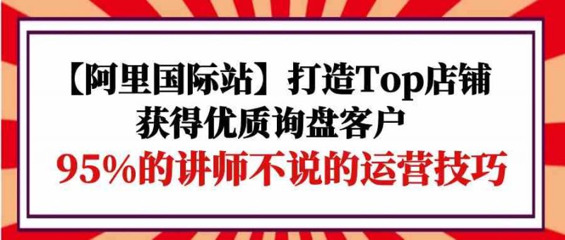 (9976期)【阿里国际站】打造Top店铺-获得优质询盘客户,95%的讲师不说的运营技巧-轻创社项目网
