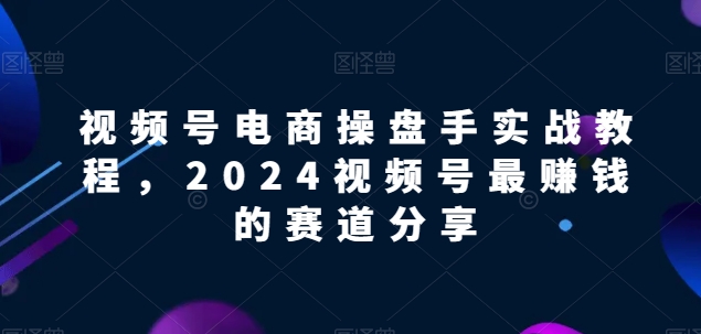 视频号电商实战教程,2024视频号最赚钱的赛道分享-轻创社项目网