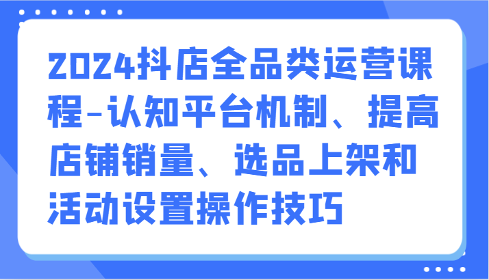 2024抖店全品类运营课程-认知平台机制、提高店铺销量、选品上架和活动设置操作技巧-轻创社项目网