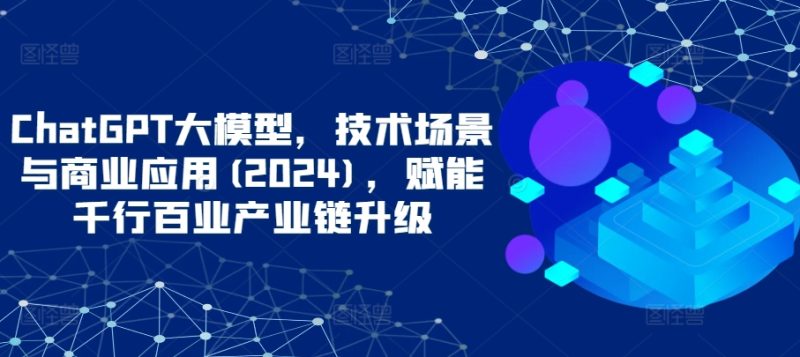 ChatGPT大模型,技术场景与商业应用(2024),赋能千行百业产业链升级-轻创社项目网