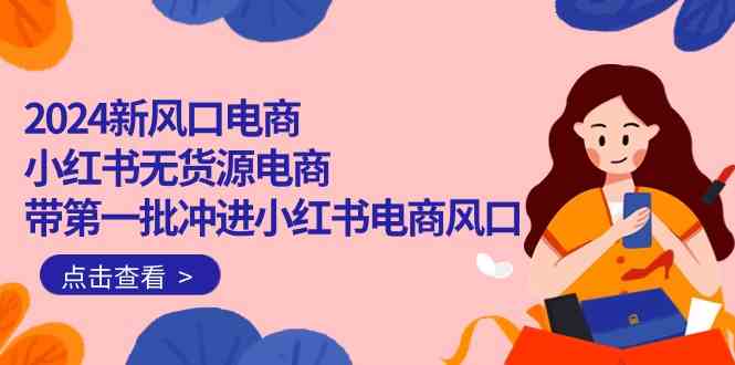 (10129期)2024新风口电商,小红书无货源电商,带第一批冲进小红书电商风口(18节)-轻创社项目网