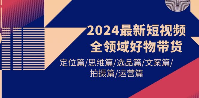 (9818期)2024最新短视频全领域好物带货 定位篇/思维篇/选品篇/文案篇/拍摄篇/运营篇-轻创社项目网