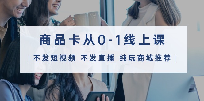 (9834期)商品卡从0-1线上课(不发短视频 不发直播 纯玩商城推荐)32节课-轻创社项目网