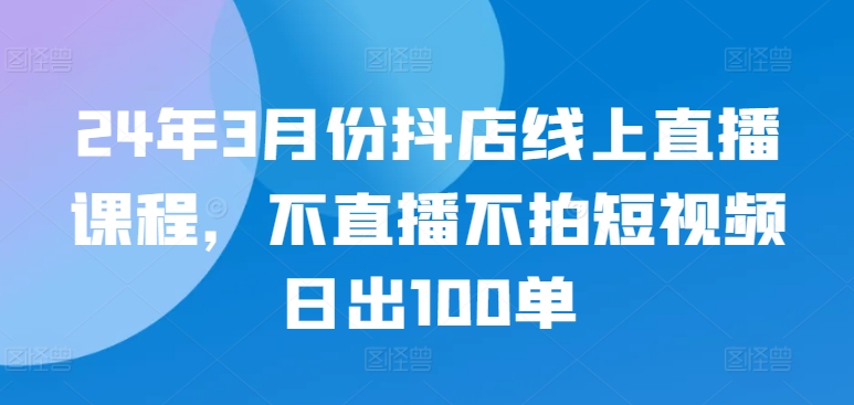 24年3月份抖店线上直播课程,不直播不拍短视频日出100单-轻创社项目网