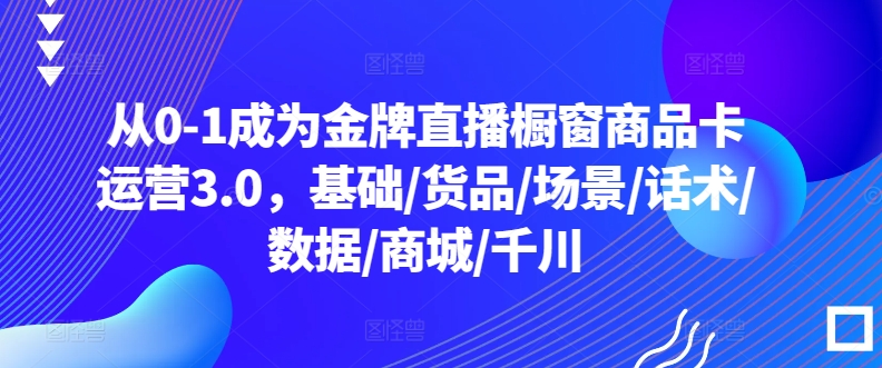 从0-1成为金牌直播橱窗商品卡运营3.0,基础/货品/场景/话术/数据/商城/千川-轻创社项目网
