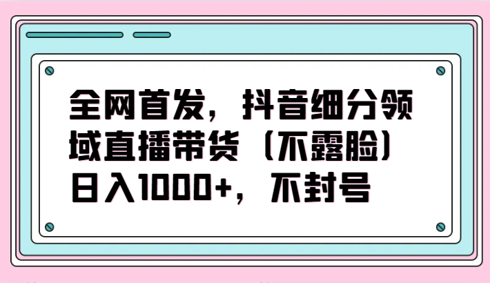 全网首发,抖音细分领域直播带货(不露脸)项目,日入1000+,不封号-轻创社项目网