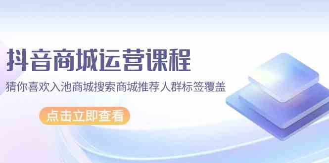 抖音商城运营课程,猜你喜欢入池商城搜索商城推荐人群标签覆盖(67节课)-轻创社项目网