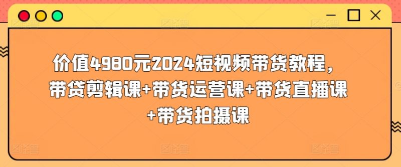 价值4980元2024短视频带货教程,带贷剪辑课+带货运营课+带货直播课+带货拍摄课-轻创社项目网