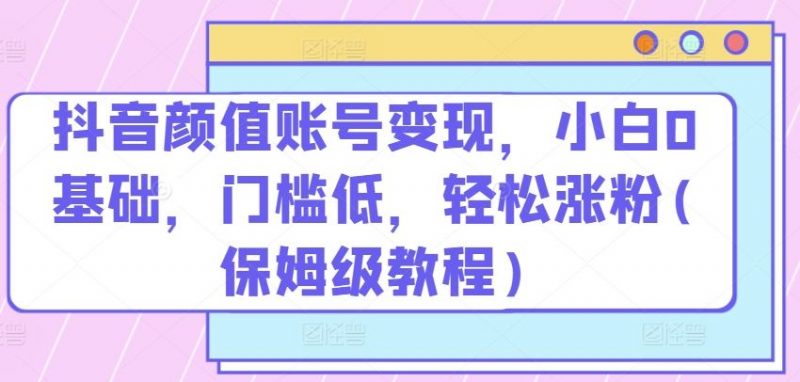 抖音颜值账号变现,小白0基础,门槛低,?轻松涨粉(保姆级教程)【揭秘】-轻创社项目网