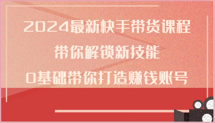 2024最新快手带货课程,带你解锁新技能,0基础带你打造赚钱账号-轻创社项目网