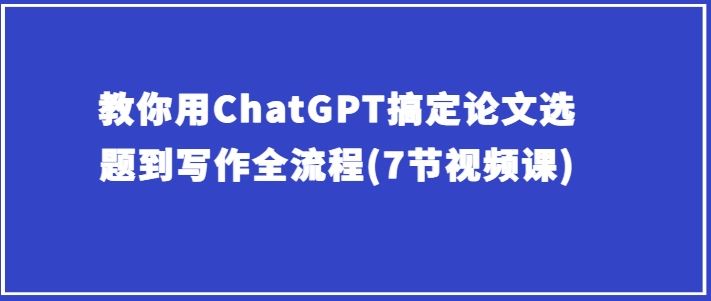 教你用ChatGPT搞定论文选题到写作全流程(7节视频课)-轻创社项目网