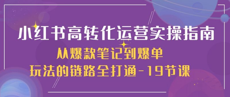 小红书高转化运营实操指南,从爆款笔记到爆单玩法的链路全打通(19节课)-轻创社项目网
