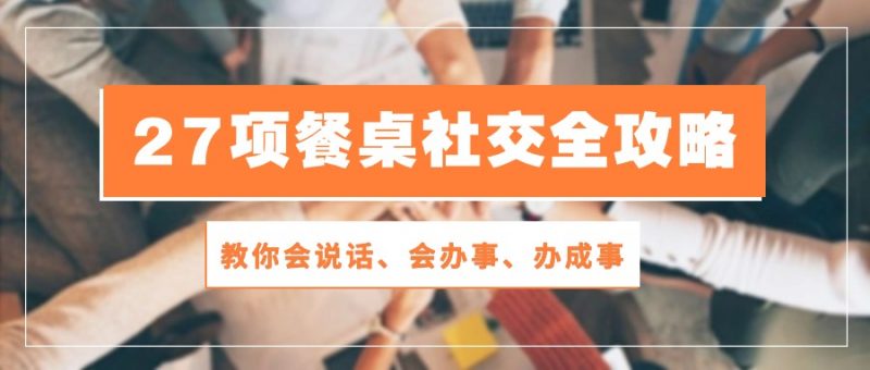27项餐桌社交全攻略:教你会说话、会办事、办成事(28节高清无水印)-轻创社项目网