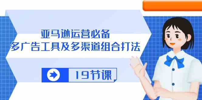 亚马逊运营必备,多广告工具及多渠道组合打法(19节课)-轻创社项目网