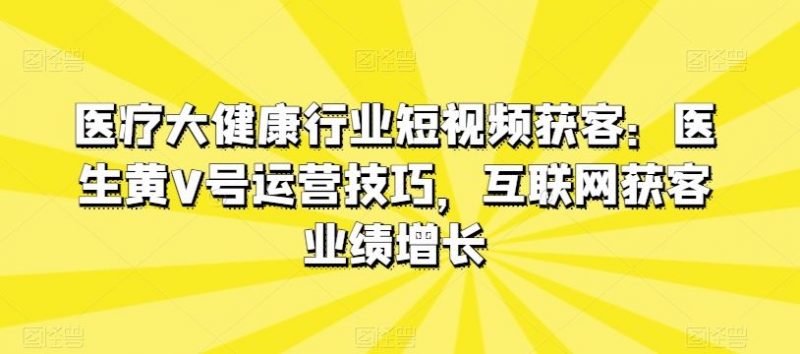 医疗大健康行业短视频获客:医生黄V号运营技巧,互联网获客业绩增长-轻创社项目网