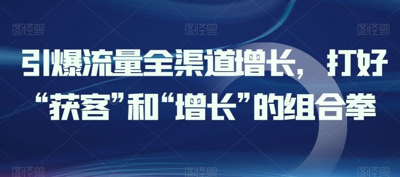 引爆流量全渠道增长,打好“获客”和“增长”的组合拳-轻创社项目网