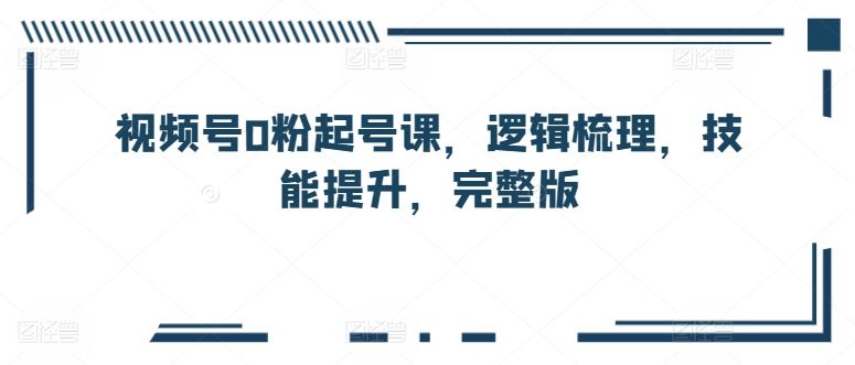 视频号0粉起号课,逻辑梳理,技能提升,完整版-轻创社项目网