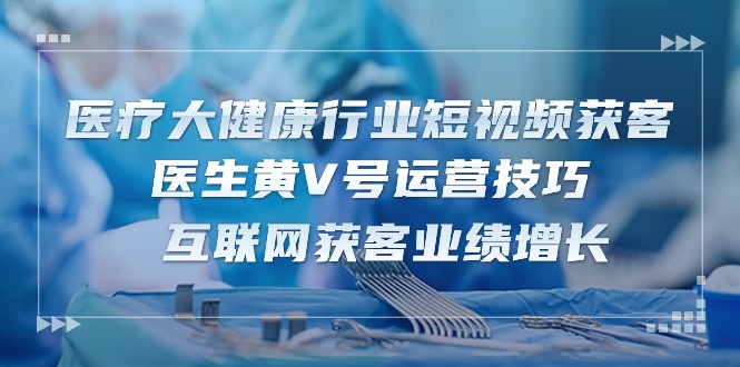 (10564期)医疗 大健康行业短视频获客:医生黄V号运营技巧 互联网获客业绩增长-15节-轻创社项目网