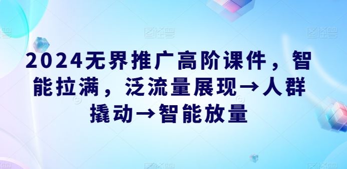 2024无界推广高阶课件,智能拉满,泛流量展现→人群撬动→智能放量-轻创社项目网