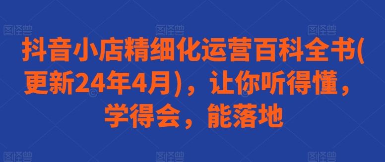 抖音小店精细化运营百科全书(更新24年4月),让你听得懂,学得会,能落地-轻创社项目网
