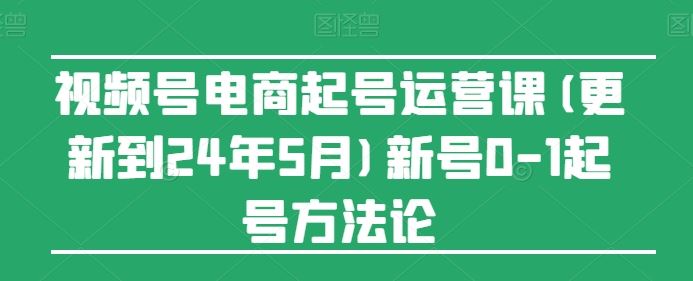 视频号电商起号运营课(更新到24年5月)新号0-1起号方法论-轻创社项目网