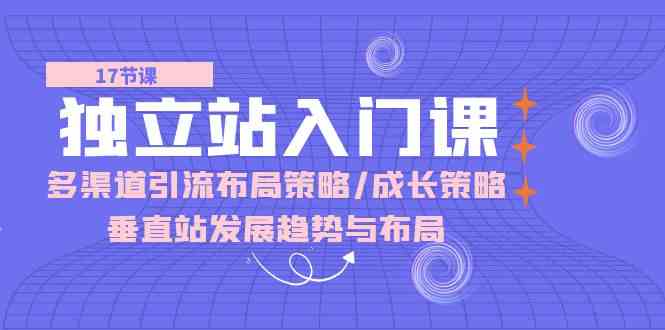 独立站入门课:多渠道引流布局策略/成长策略/垂直站发展趋势与布局-轻创社项目网