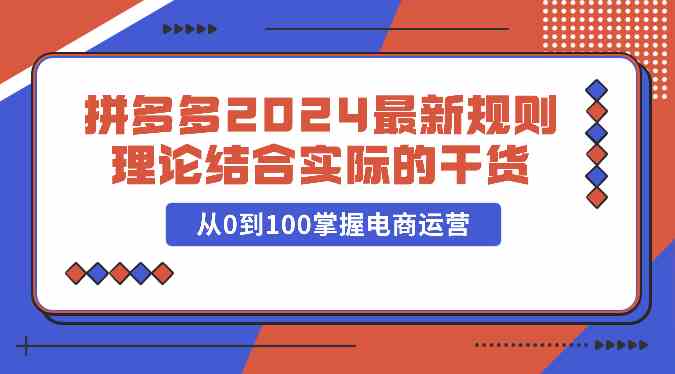 拼多多2024最新规则理论结合实际的干货,从0到100掌握电商运营-轻创社项目网