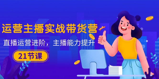 (10511期)运营主播·实战带货营:直播运营 进阶,主播 能力提升(21节课)-轻创社项目网