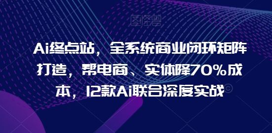 Ai终点站,全系统商业闭环矩阵打造,帮电商、实体降70%成本,12款Ai联合深度实战-轻创社项目网