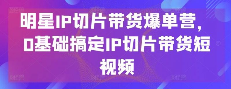 明星IP切片带货爆单营,0基础搞定IP切片带货短视频-轻创社项目网