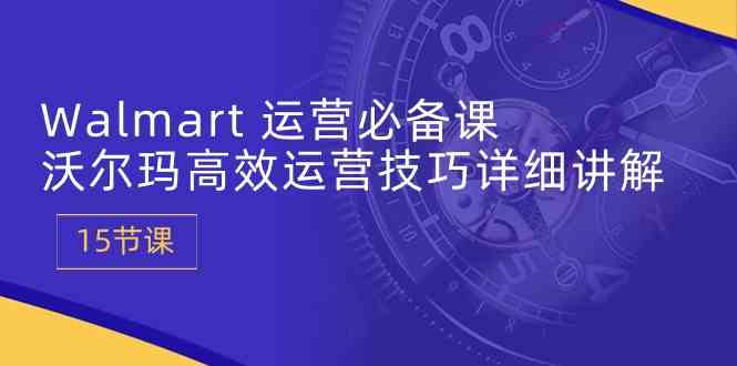 Walmart运营必备课:沃尔玛高效运营技巧详细讲解 (15节课)-轻创社项目网
