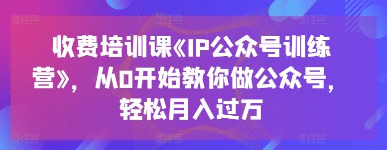 收费培训课《IP公众号训练营》,从0开始教你做公众号,轻松月入过万-轻创社项目网