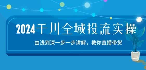 2024千川全域投流精品实操:由谈到深一步一步讲解,教你直播带货-15节-轻创社项目网