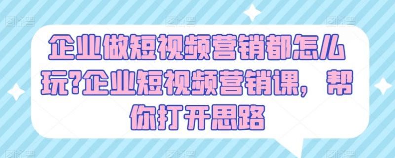 企业做短视频营销都怎么玩?企业短视频营销课,帮你打开思路-轻创社项目网