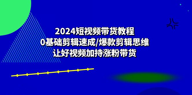 2024短视频带货教程:0基础剪辑速成/爆款剪辑思维/让好视频加持涨粉带货-轻创社项目网