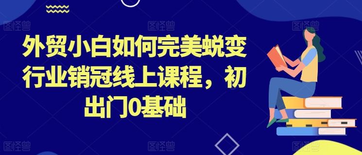 外贸小白如何完美蜕变行业销冠线上课程,初出门0基础-轻创社项目网