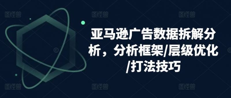 亚马逊广告数据拆解分析,分析框架/层级优化/打法技巧-轻创社项目网