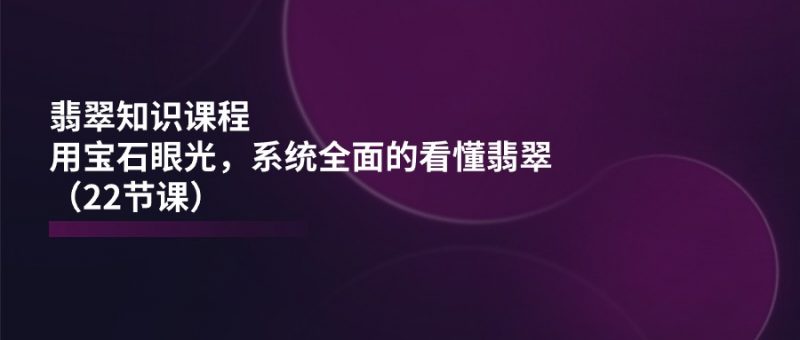 翡翠知识课程,用宝石眼光,系统全面的看懂翡翠(22节课)-轻创社项目网
