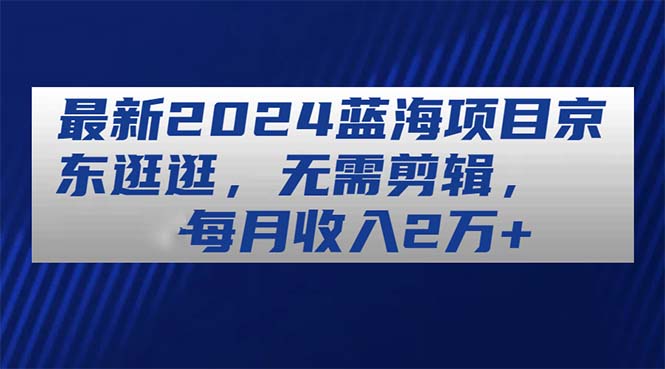 (11041期)最新2024蓝海项目京东逛逛,无需剪辑,每月收入2万+-轻创社项目网