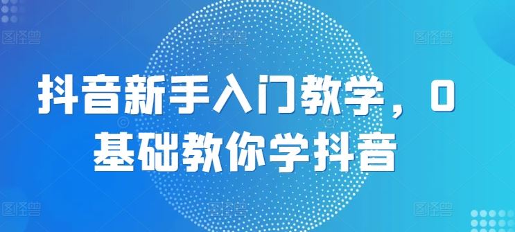 抖音新手入门教学,0基础教你学抖音-轻创社项目网