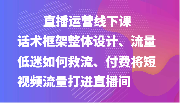 直播运营线下课-话术框架整体设计、流量低迷如何救流、付费将短视频流量打进直播间-轻创社项目网